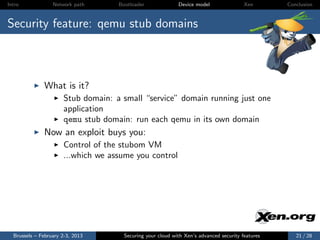 Intro             Network path      Bootloader              Device model                Xen       Conclusion



Security feature: qemu stub domains



              What is it?
                      Stub domain: a small “service” domain running just one
                      application
                      qemu stub domain: run each qemu in its own domain
              Now an exploit buys you:
                      Control of the stubom VM
                      ...which we assume you control




  Brussels – February 2-3, 2013       Securing your cloud with Xen’s advanced security features      21 / 28
 