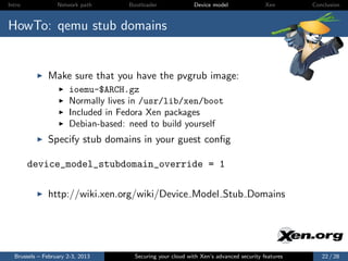 Intro             Network path     Bootloader              Device model                Xen       Conclusion



HowTo: qemu stub domains


              Make sure that you have the pvgrub image:
                      ioemu-$ARCH.gz
                      Normally lives in /usr/lib/xen/boot
                      Included in Fedora Xen packages
                      Debian-based: need to build yourself
              Specify stub domains in your guest conﬁg

        device_model_stubdomain_override = 1

              http://wiki.xen.org/wiki/Device Model Stub Domains




  Brussels – February 2-3, 2013      Securing your cloud with Xen’s advanced security features      22 / 28
 