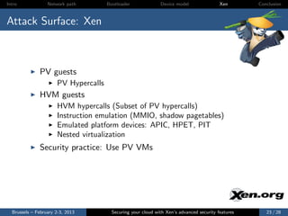 Intro             Network path        Bootloader              Device model                Xen       Conclusion



Attack Surface: Xen



              PV guests
                      PV Hypercalls
              HVM guests
                      HVM hypercalls (Subset of PV hypercalls)
                      Instruction emulation (MMIO, shadow pagetables)
                      Emulated platform devices: APIC, HPET, PIT
                      Nested virtualization
              Security practice: Use PV VMs




  Brussels – February 2-3, 2013         Securing your cloud with Xen’s advanced security features      23 / 28
 