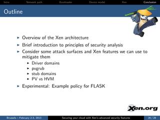 Intro             Network path     Bootloader                Device model                Xen       Conclusion



Outline



              Overview of the Xen architecture
              Brief introduction to principles of security analysis
              Consider some attack surfaces and Xen features we can use to
              mitigate them
                      Driver domains
                      pvgrub
                      stub domains
                      PV vs HVM
              Experimental: Example policy for FLASK




  Brussels – February 2-3, 2013        Securing your cloud with Xen’s advanced security features      26 / 28
 