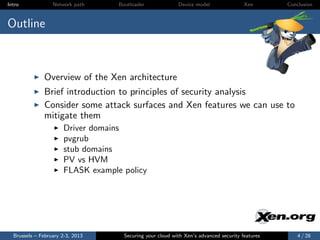 Intro             Network path     Bootloader              Device model                Xen       Conclusion



Outline



              Overview of the Xen architecture
              Brief introduction to principles of security analysis
              Consider some attack surfaces and Xen features we can use to
              mitigate them
                      Driver domains
                      pvgrub
                      stub domains
                      PV vs HVM
                      FLASK example policy




  Brussels – February 2-3, 2013      Securing your cloud with Xen’s advanced security features       4 / 28
 
