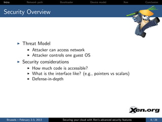 Intro             Network path       Bootloader              Device model                Xen       Conclusion



Security Overview



              Threat Model
                      Attacker can access network
                      Attacker controls one guest OS
              Security considerations
                      How much code is accessible?
                      What is the interface like? (e.g., pointers vs scalars)
                      Defense-in-depth




  Brussels – February 2-3, 2013        Securing your cloud with Xen’s advanced security features       6 / 28
 
