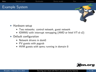 Intro             Network path     Bootloader              Device model                Xen       Conclusion



Example System



              Hardware setup
                      Two networks: control network, guest network
                      IOMMU with interrupt remapping (AMD or Intel VT-d v2)
              Default conﬁguration
                      Network drivers in dom0
                      PV guests with pygrub
                      HVM guests with qemu running in domain 0




  Brussels – February 2-3, 2013      Securing your cloud with Xen’s advanced security features       7 / 28
 