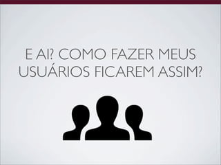 E AI? COMO FAZER MEUS
USUÁRIOS FICAREM ASSIM?
 
