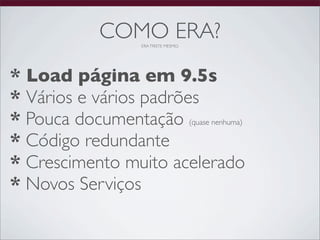 COMO ERA?
                    ERA TRISTE MESMO.




* Load página em 9.5s
* Vários e vários padrões
* Pouca documentação (quase nenhuma)
* Código redundante
* Crescimento muito acelerado
* Novos Serviços
 