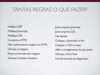 TANTAS REGRAS O QUE FAZER?


Habilite GZIP                      Junte arquivos Javascript
Minifique Javascript               Junte arquivos CSS
Minifique CSS                      Use Sprites
Comprima HTML                      Coloque o Javascript no fim
Não redimensione imagens no HTML   Coloque o CSS no topo
Otimize as imagens                 Adie o carregamento do que puder
Pense no formato das imagens       Otimize o First-View
Diminua Cookies e headers          Use ferramentas de diagnóstico
 