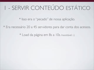 1 - SERVIR CONTEÚDO ESTÁTICO
           * Isso era o “pecado” de nossa aplicação.

* Era necessário 20 a 45 servidores para dar conta dos acessos.

           * Load da página em 8s a 10s. Inaceitável :-)
 