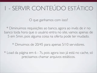 1 - SERVIR CONTEÚDO ESTÁTICO
                  O que ganhamos com isso?

 * Diminuimos requisições ao banco, agora ao invés de ir no
banco toda hora que o usuário entra no site, vamos apenas de
  5 em 5min, pois alguma coisa na oferta pode ter mudado.

     * Dimuimos de 20/45 para apenas 5/10 servidores.

* Load da página em 6 - 7s, pois agora isso já está no cache, só
           precisamos chamar arquivos estáticos.
 