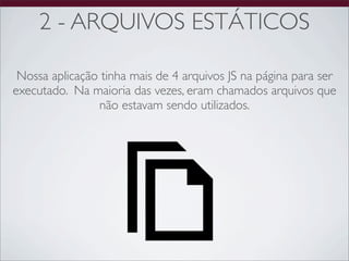 2 - ARQUIVOS ESTÁTICOS

 Nossa aplicação tinha mais de 4 arquivos JS na página para ser
executado. Na maioria das vezes, eram chamados arquivos que
                não estavam sendo utilizados.
 