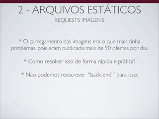 2 - ARQUIVOS ESTÁTICOS
                  REQUESTS IMAGENS


   * O carregamento das imagens era o que mais tinha
problemas, pois eram publicada mais de 90 ofertas por dia.

     * Como resolver isso de forma rápida e prática?

    * Não podemos reescrever “back-end” para isso.
 