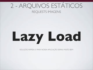 2 - ARQUIVOS ESTÁTICOS
              REQUESTS IMAGENS




Lazy Load
  SOLUÇÃO RÁPIDA, E PARA NOSSA APLICAÇÃO SERVIU MUITO BEM
 