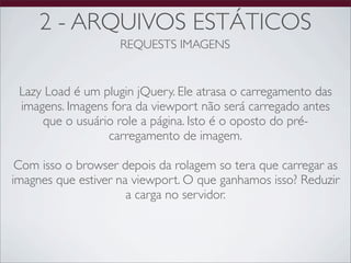2 - ARQUIVOS ESTÁTICOS
                    REQUESTS IMAGENS


 Lazy Load é um plugin jQuery. Ele atrasa o carregamento das
 imagens. Imagens fora da viewport não será carregado antes
     que o usuário role a página. Isto é o oposto do pré-
                 carregamento de imagem.

 Com isso o browser depois da rolagem so tera que carregar as
imagnes que estiver na viewport. O que ganhamos isso? Reduzir
                      a carga no servidor.
 