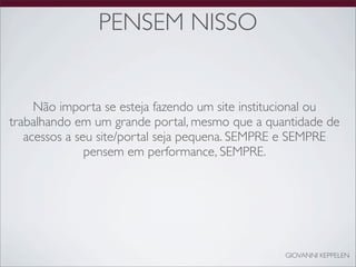 PENSEM NISSO


     Não importa se esteja fazendo um site institucional ou
trabalhando em um grande portal, mesmo que a quantidade de
   acessos a seu site/portal seja pequena. SEMPRE e SEMPRE
               pensem em performance, SEMPRE.




                                                 GIOVANNI KEPPELEN
 