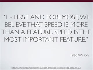 “1 - FIRST AND FOREMOST, WE
 BELIEVE THAT SPEED IS MORE
THAN A FEATURE. SPEED IS THE
 MOST IMPORTANT FEATURE.”

                                                                     Fred Wilson


   http://www.businessinsider.com/10-golden-principles-successful-web-apps-2010-3
 