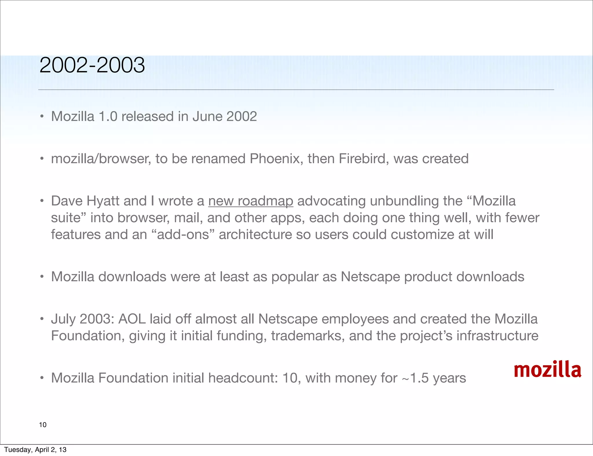 2002-2003

           • Mozilla 1.0 released in June 2002


           • mozilla/browser, to be renamed Phoenix, then Firebird, was created


           • Dave Hyatt and I wrote a new roadmap advocating unbundling the “Mozilla
             suite” into browser, mail, and other apps, each doing one thing well, with fewer
             features and an “add-ons” architecture so users could customize at will


           • Mozilla downloads were at least as popular as Netscape product downloads


           • July 2003: AOL laid oﬀ almost all Netscape employees and created the Mozilla
             Foundation, giving it initial funding, trademarks, and the project’s infrastructure


           • Mozilla Foundation initial headcount: 10, with money for ~1.5 years           mozilla

           10


Tuesday, April 2, 13
 