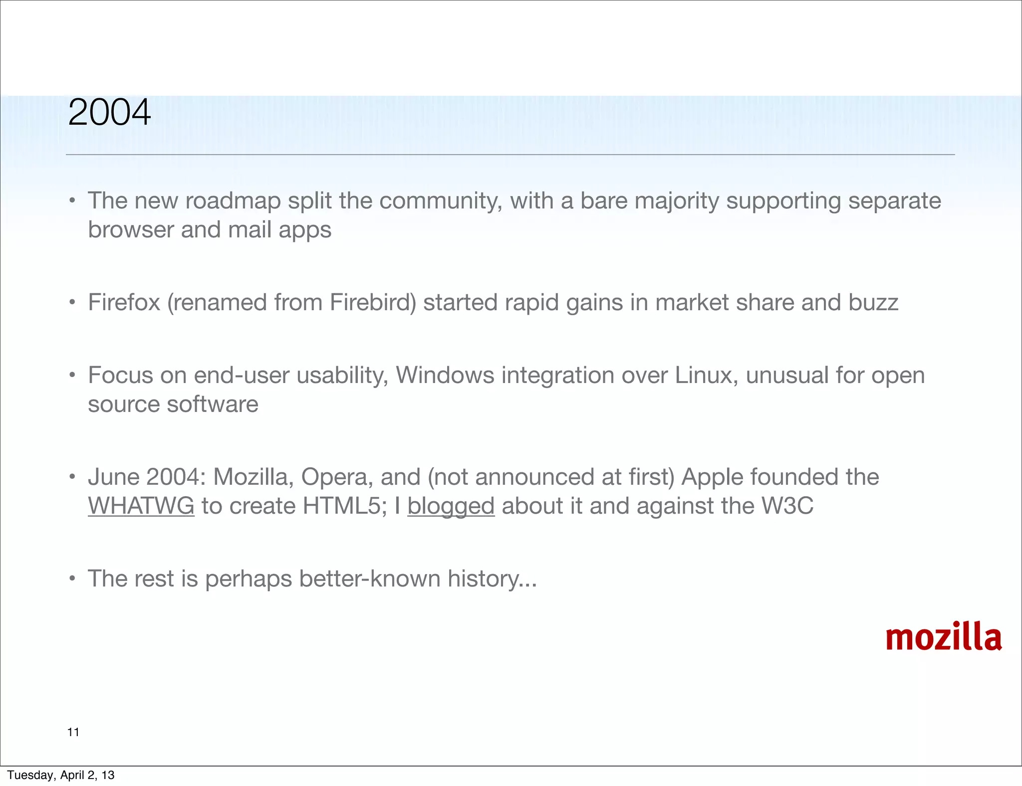 2004

           • The new roadmap split the community, with a bare majority supporting separate
             browser and mail apps


           • Firefox (renamed from Firebird) started rapid gains in market share and buzz


           • Focus on end-user usability, Windows integration over Linux, unusual for open
             source software


           • June 2004: Mozilla, Opera, and (not announced at ﬁrst) Apple founded the
             WHATWG to create HTML5; I blogged about it and against the W3C


           • The rest is perhaps better-known history...

                                                                                        mozilla

           11


Tuesday, April 2, 13
 