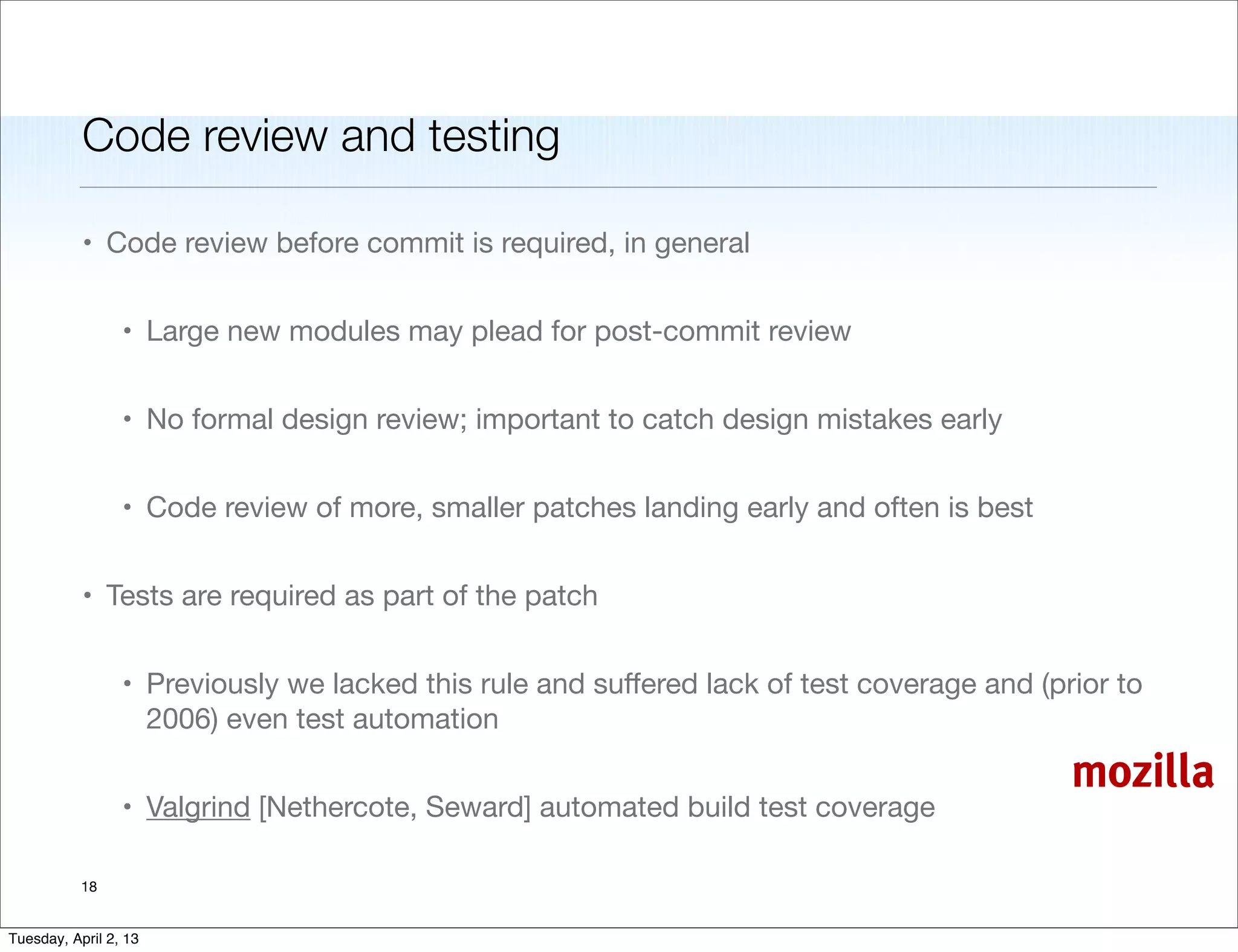 Code review and testing

           • Code review before commit is required, in general


                 • Large new modules may plead for post-commit review


                 • No formal design review; important to catch design mistakes early


                 • Code review of more, smaller patches landing early and often is best


           • Tests are required as part of the patch


                 • Previously we lacked this rule and suﬀered lack of test coverage and (prior to
                   2006) even test automation

                                                                                           mozilla
                 • Valgrind [Nethercote, Seward] automated build test coverage

           18


Tuesday, April 2, 13
 
