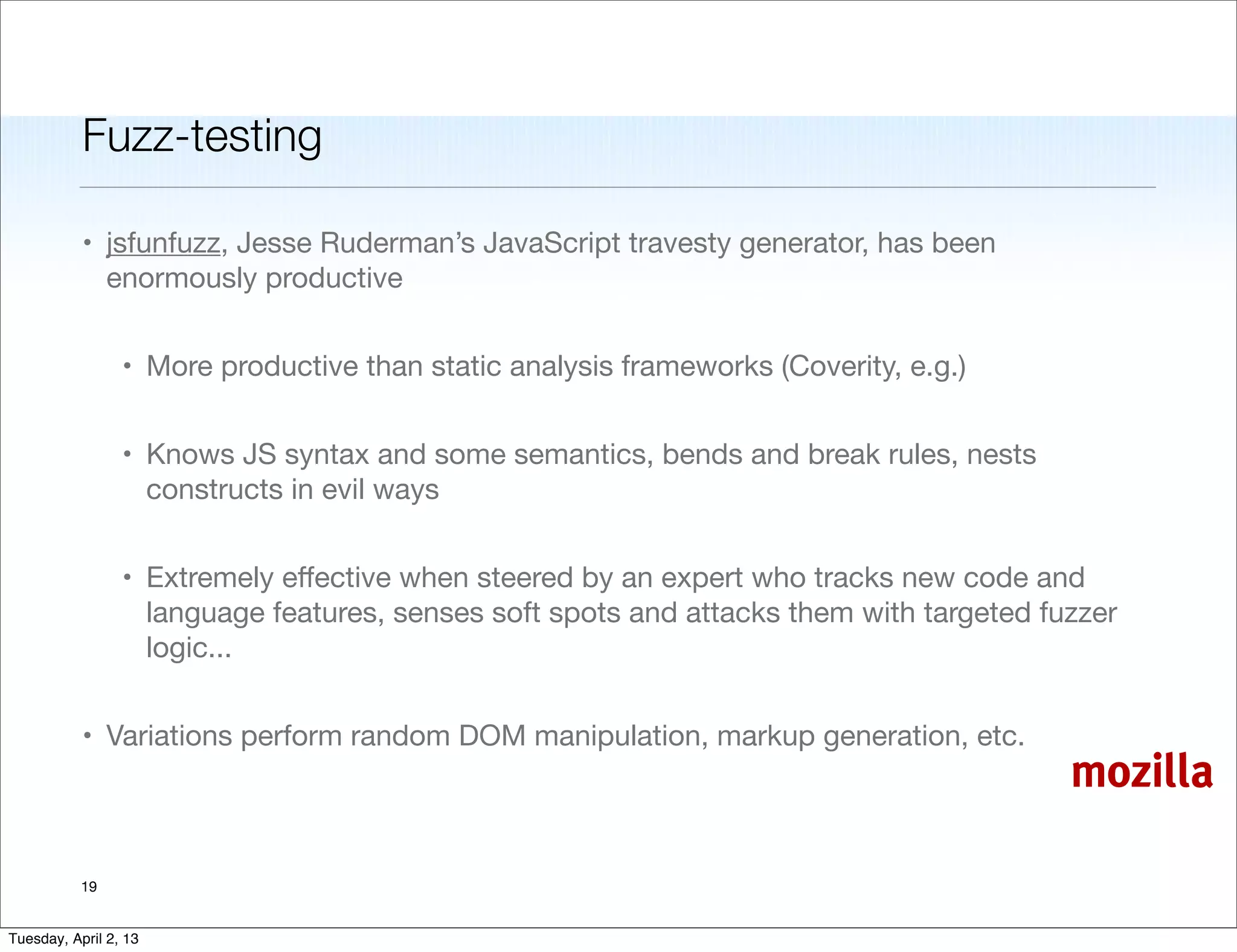 Fuzz-testing

           • jsfunfuzz, Jesse Ruderman’s JavaScript travesty generator, has been
             enormously productive


                 • More productive than static analysis frameworks (Coverity, e.g.)


                 • Knows JS syntax and some semantics, bends and break rules, nests
                   constructs in evil ways


                 • Extremely eﬀective when steered by an expert who tracks new code and
                   language features, senses soft spots and attacks them with targeted fuzzer
                   logic...


           • Variations perform random DOM manipulation, markup generation, etc.
                                                                                         mozilla

           19


Tuesday, April 2, 13
 