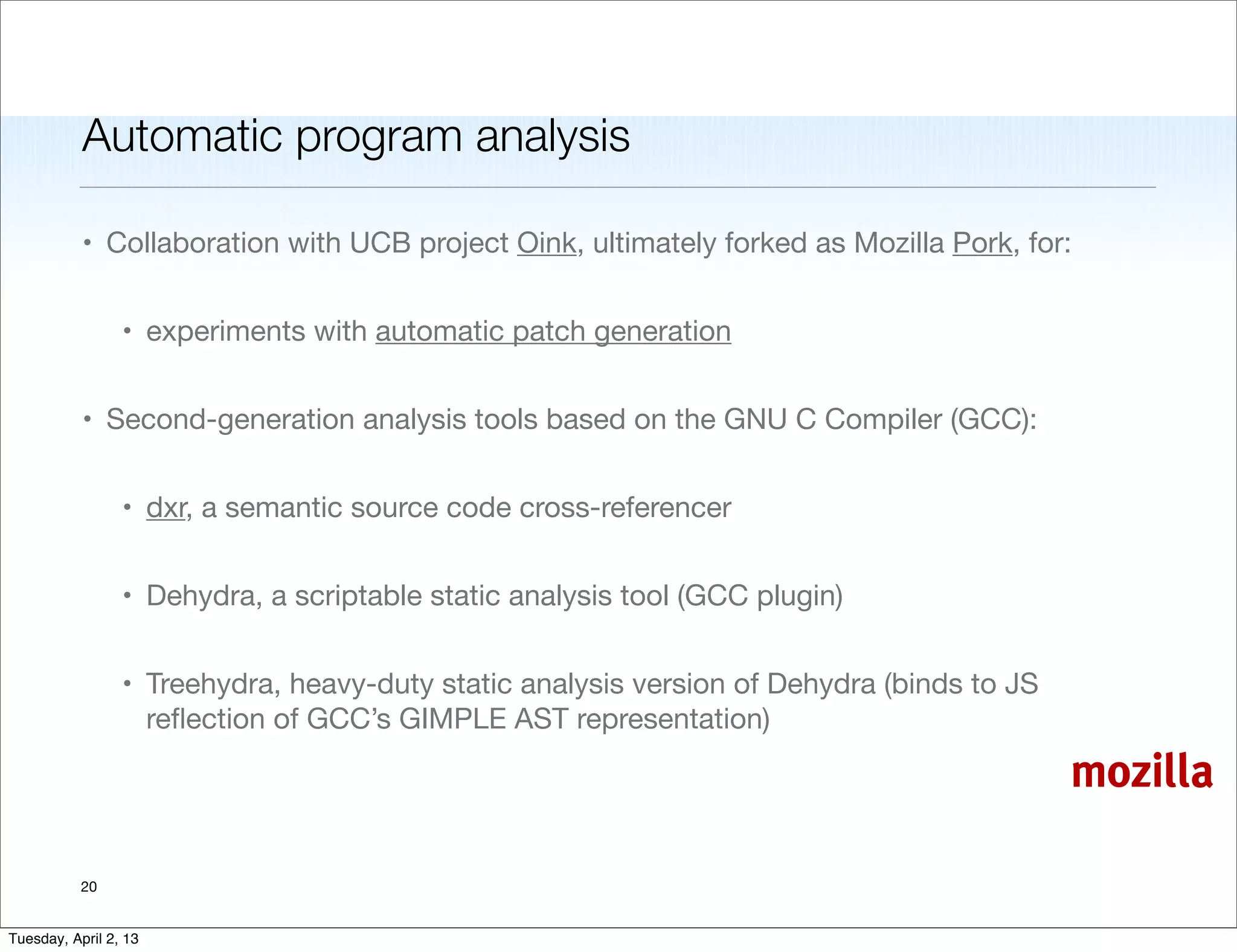 Automatic program analysis

           • Collaboration with UCB project Oink, ultimately forked as Mozilla Pork, for:


                 • experiments with automatic patch generation


           • Second-generation analysis tools based on the GNU C Compiler (GCC):


                 • dxr, a semantic source code cross-referencer


                 • Dehydra, a scriptable static analysis tool (GCC plugin)


                 • Treehydra, heavy-duty static analysis version of Dehydra (binds to JS
                   reﬂection of GCC’s GIMPLE AST representation)

                                                                                           mozilla

           20


Tuesday, April 2, 13
 
