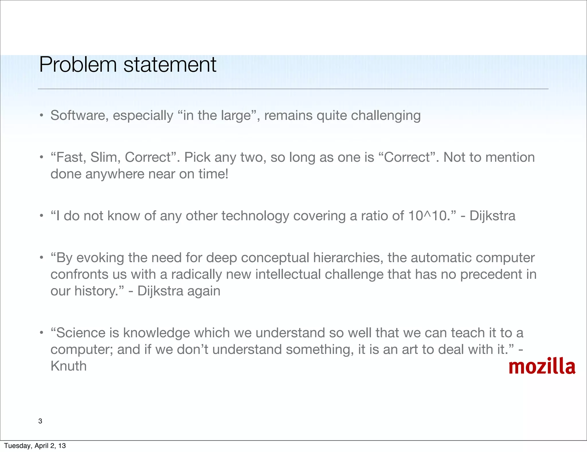 Problem statement

           • Software, especially “in the large”, remains quite challenging


           • “Fast, Slim, Correct”. Pick any two, so long as one is “Correct”. Not to mention
             done anywhere near on time!


           • “I do not know of any other technology covering a ratio of 10^10.” - Dijkstra


           • “By evoking the need for deep conceptual hierarchies, the automatic computer
             confronts us with a radically new intellectual challenge that has no precedent in
             our history.” - Dijkstra again


           • “Science is knowledge which we understand so well that we can teach it to a
             computer; and if we don’t understand something, it is an art to deal with it.” -
             Knuth                                                                        mozilla

           3


Tuesday, April 2, 13
 
