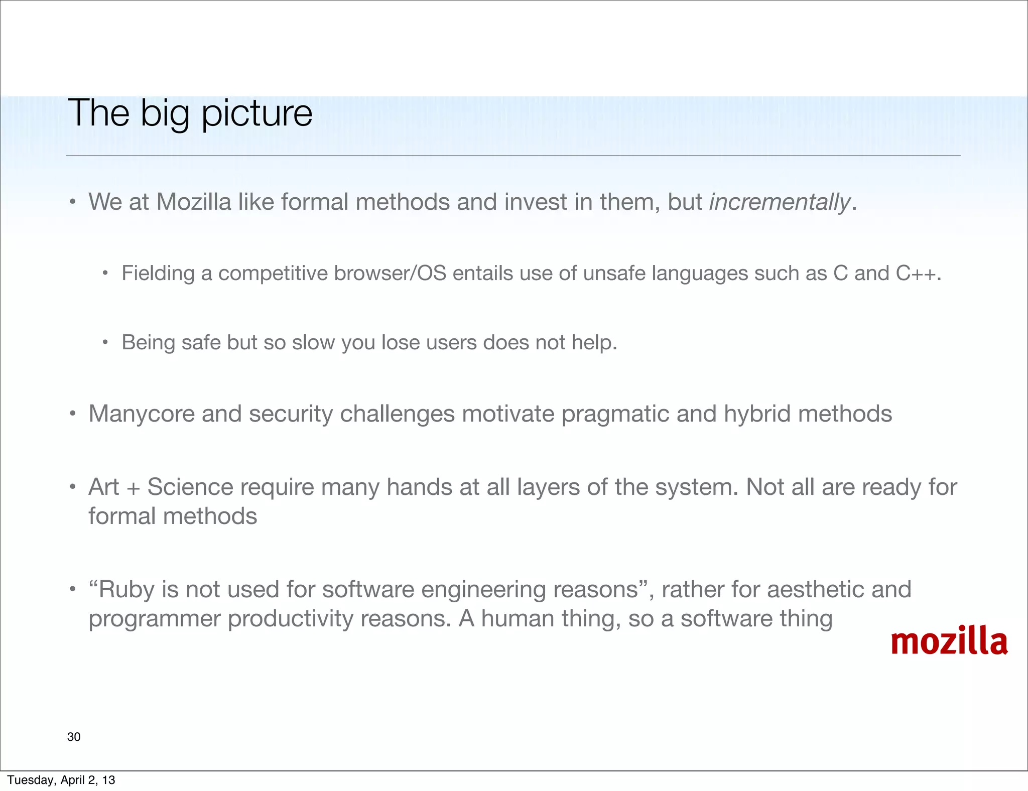 The big picture

           • We at Mozilla like formal methods and invest in them, but incrementally.

                 • Fielding a competitive browser/OS entails use of unsafe languages such as C and C++.


                 • Being safe but so slow you lose users does not help.


           • Manycore and security challenges motivate pragmatic and hybrid methods


           • Art + Science require many hands at all layers of the system. Not all are ready for
             formal methods


           • “Ruby is not used for software engineering reasons”, rather for aesthetic and
             programmer productivity reasons. A human thing, so a software thing
                                                                                                 mozilla

           30


Tuesday, April 2, 13
 