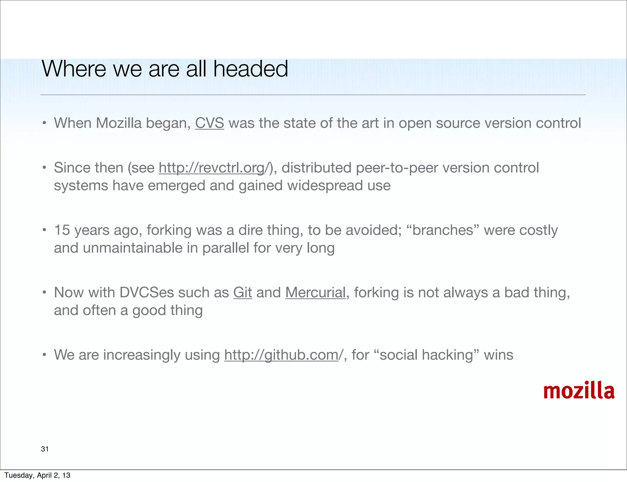 Where we are all headed

           • When Mozilla began, CVS was the state of the art in open source version control


           • Since then (see http://revctrl.org/), distributed peer-to-peer version control
             systems have emerged and gained widespread use


           • 15 years ago, forking was a dire thing, to be avoided; “branches” were costly
             and unmaintainable in parallel for very long


           • Now with DVCSes such as Git and Mercurial, forking is not always a bad thing,
             and often a good thing


           • We are increasingly using http://github.com/, for “social hacking” wins

                                                                                              mozilla

           31


Tuesday, April 2, 13
 