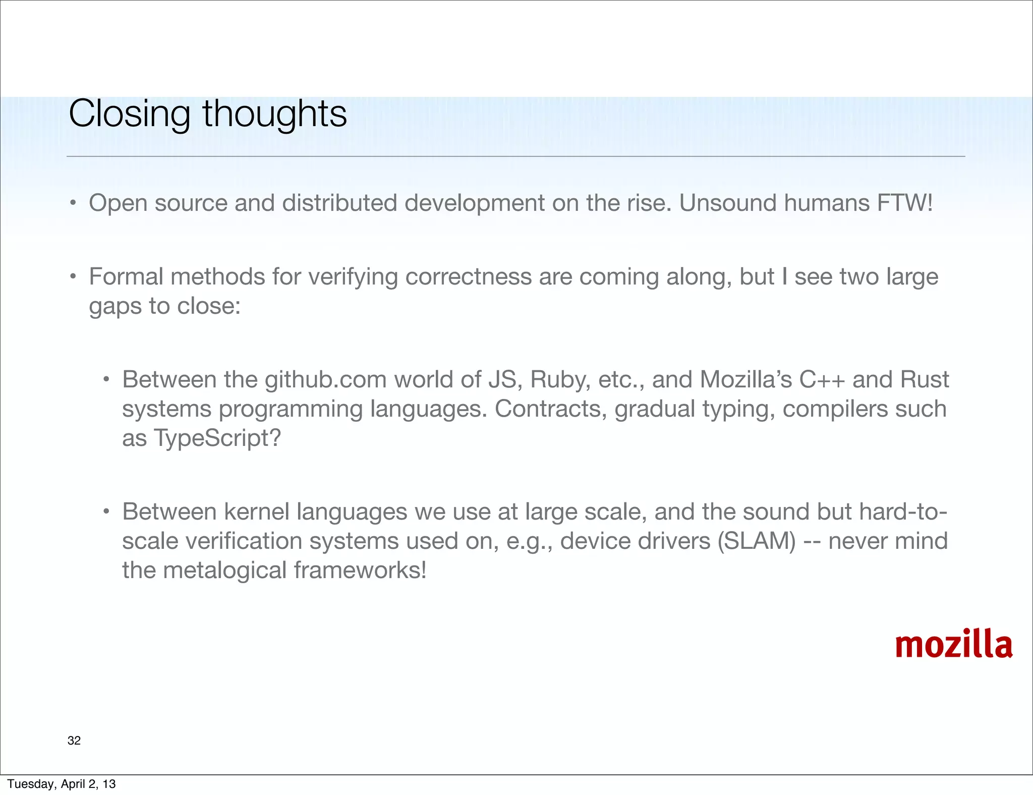 Closing thoughts

           • Open source and distributed development on the rise. Unsound humans FTW!


           • Formal methods for verifying correctness are coming along, but I see two large
             gaps to close:


                 • Between the github.com world of JS, Ruby, etc., and Mozilla’s C++ and Rust
                   systems programming languages. Contracts, gradual typing, compilers such
                   as TypeScript?


                 • Between kernel languages we use at large scale, and the sound but hard-to-
                   scale veriﬁcation systems used on, e.g., device drivers (SLAM) -- never mind
                   the metalogical frameworks!


                                                                                         mozilla

           32


Tuesday, April 2, 13
 