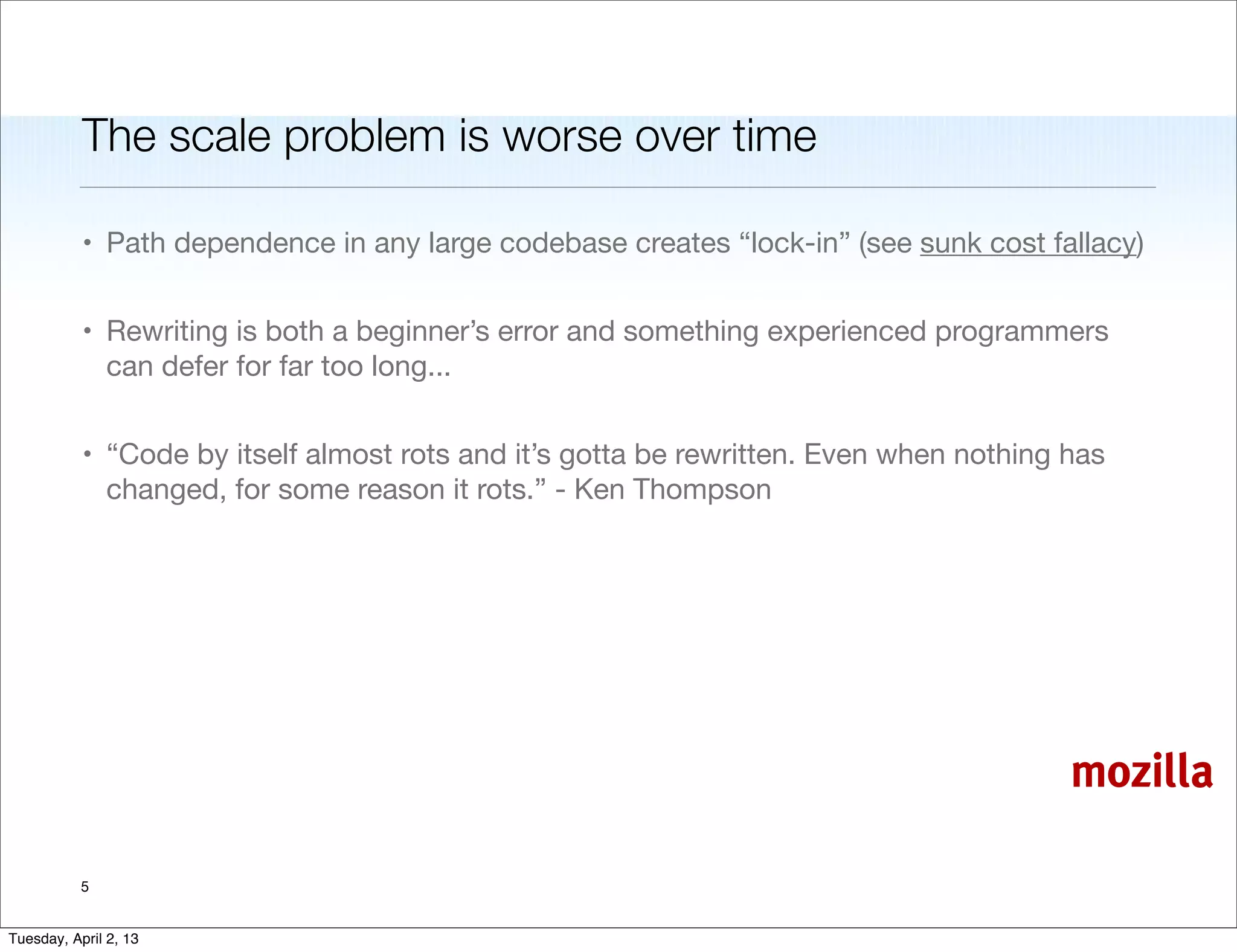 The scale problem is worse over time

           • Path dependence in any large codebase creates “lock-in” (see sunk cost fallacy)


           • Rewriting is both a beginner’s error and something experienced programmers
             can defer for far too long...


           • “Code by itself almost rots and it’s gotta be rewritten. Even when nothing has
             changed, for some reason it rots.” - Ken Thompson




                                                                                        mozilla

           5


Tuesday, April 2, 13
 