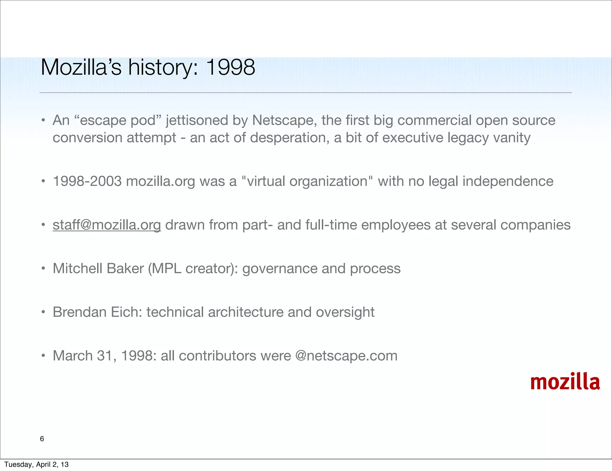 Mozilla’s history: 1998

           • An “escape pod” jettisoned by Netscape, the ﬁrst big commercial open source
             conversion attempt - an act of desperation, a bit of executive legacy vanity


           • 1998-2003 mozilla.org was a "virtual organization" with no legal independence


           • staﬀ@mozilla.org drawn from part- and full-time employees at several companies


           • Mitchell Baker (MPL creator): governance and process


           • Brendan Eich: technical architecture and oversight


           • March 31, 1998: all contributors were @netscape.com

                                                                                      mozilla

           6


Tuesday, April 2, 13
 