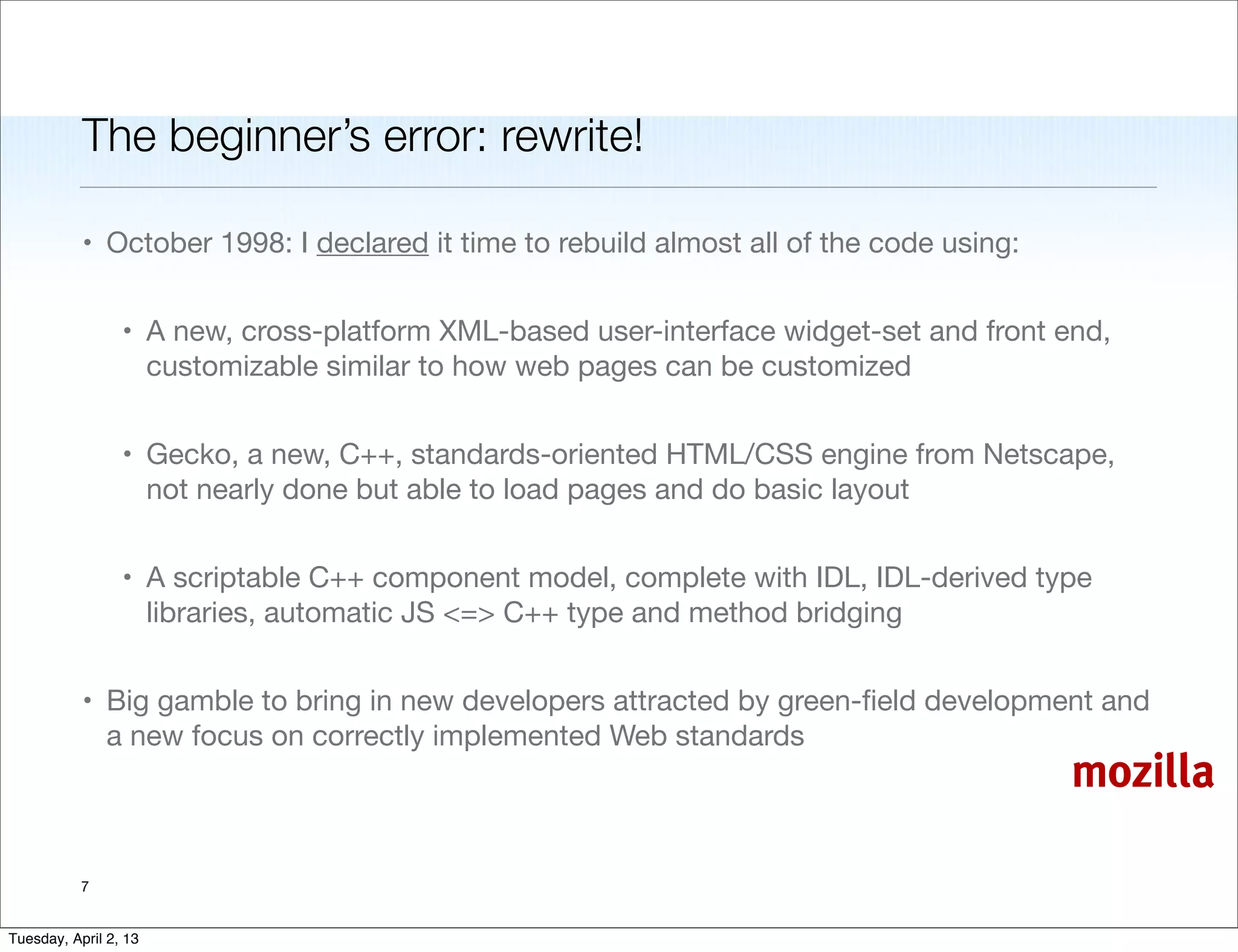 The beginner’s error: rewrite!

           • October 1998: I declared it time to rebuild almost all of the code using:


                 • A new, cross-platform XML-based user-interface widget-set and front end,
                   customizable similar to how web pages can be customized


                 • Gecko, a new, C++, standards-oriented HTML/CSS engine from Netscape,
                   not nearly done but able to load pages and do basic layout


                 • A scriptable C++ component model, complete with IDL, IDL-derived type
                   libraries, automatic JS <=> C++ type and method bridging


           • Big gamble to bring in new developers attracted by green-ﬁeld development and
             a new focus on correctly implemented Web standards
                                                                                         mozilla

           7


Tuesday, April 2, 13
 