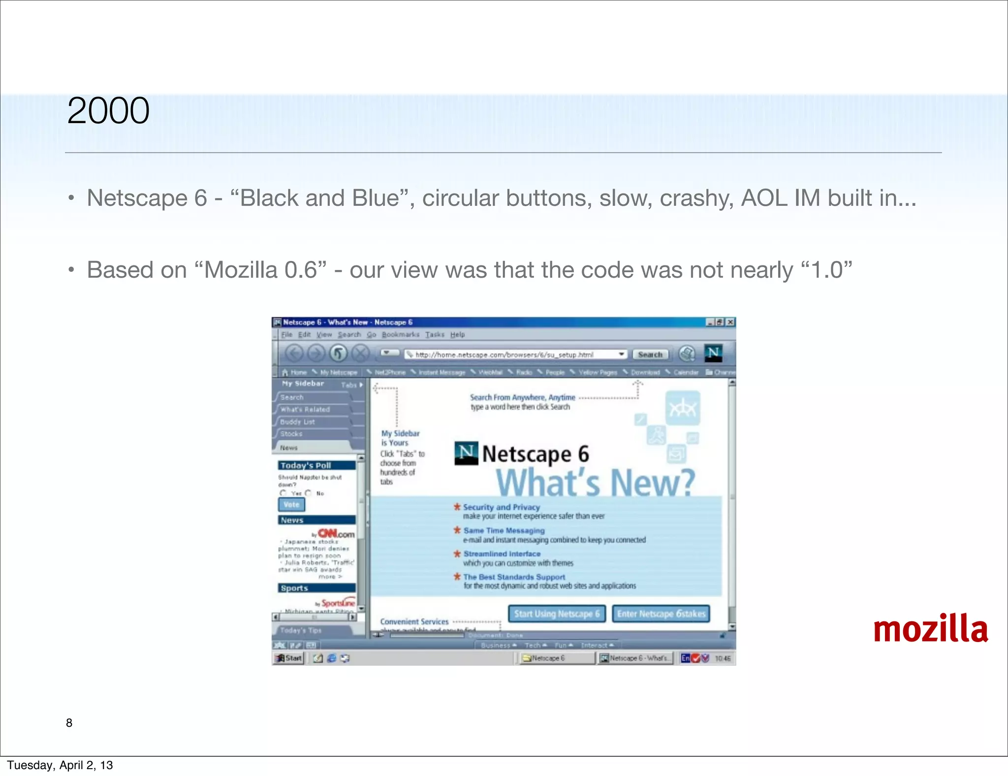 2000

           • Netscape 6 - “Black and Blue”, circular buttons, slow, crashy, AOL IM built in...


           • Based on “Mozilla 0.6” - our view was that the code was not nearly “1.0”




                                                                                         mozilla

           8


Tuesday, April 2, 13
 