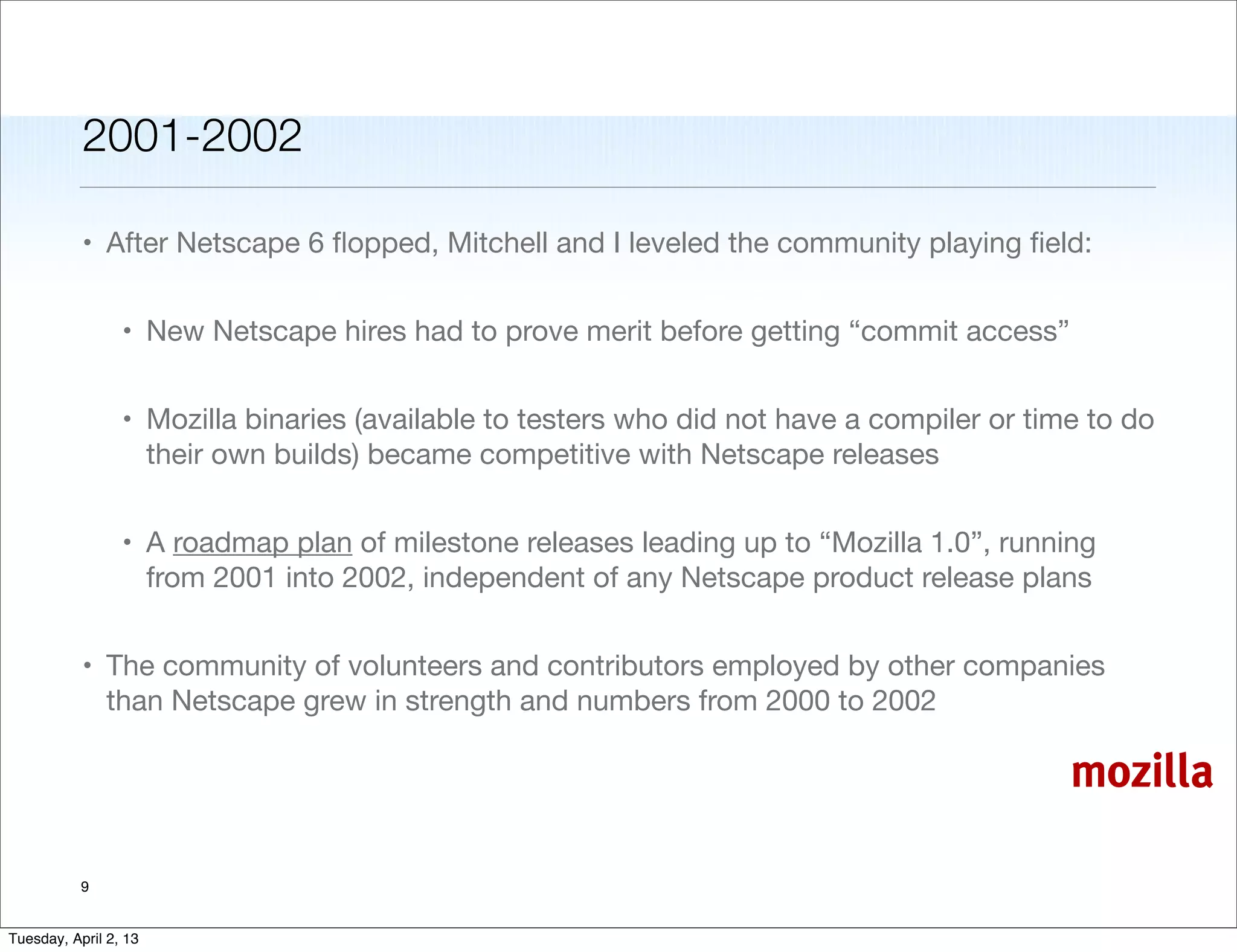 2001-2002

           • After Netscape 6 ﬂopped, Mitchell and I leveled the community playing ﬁeld:


                 • New Netscape hires had to prove merit before getting “commit access”


                 • Mozilla binaries (available to testers who did not have a compiler or time to do
                   their own builds) became competitive with Netscape releases


                 • A roadmap plan of milestone releases leading up to “Mozilla 1.0”, running
                   from 2001 into 2002, independent of any Netscape product release plans


           • The community of volunteers and contributors employed by other companies
             than Netscape grew in strength and numbers from 2000 to 2002

                                                                                            mozilla

           9


Tuesday, April 2, 13
 