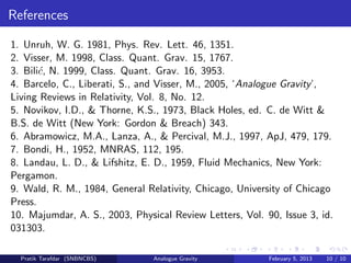 References
1. Unruh, W. G. 1981, Phys. Rev. Lett. 46, 1351.
2. Visser, M. 1998, Class. Quant. Grav. 15, 1767.
3. Bili´c, N. 1999, Class. Quant. Grav. 16, 3953.
4. Barcelo, C., Liberati, S., and Visser, M., 2005, ‘Analogue Gravity’,
Living Reviews in Relativity, Vol. 8, No. 12.
5. Novikov, I.D., & Thorne, K.S., 1973, Black Holes, ed. C. de Witt &
B.S. de Witt (New York: Gordon & Breach) 343.
6. Abramowicz, M.A., Lanza, A., & Percival, M.J., 1997, ApJ, 479, 179.
7. Bondi, H., 1952, MNRAS, 112, 195.
8. Landau, L. D., & Lifshitz, E. D., 1959, Fluid Mechanics, New York:
Pergamon.
9. Wald, R. M., 1984, General Relativity, Chicago, University of Chicago
Press.
10. Majumdar, A. S., 2003, Physical Review Letters, Vol. 90, Issue 3, id.
031303.
Pratik Tarafdar (SNBNCBS) Analogue Gravity February 5, 2013 10 / 10
 