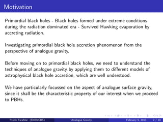 Motivation
Primordial black holes - Black holes formed under extreme conditions
during the radiation dominated era - Survived Hawking evaporation by
accreting radiation.
Investigating primordial black hole accretion phenomenon from the
perspective of analogue gravity.
Before moving on to primordial black holes, we need to understand the
techniques of analogue gravity by applying them to diﬀerent models of
astrophysical black hole accretion, which are well understood.
We have particularly focussed on the aspect of analogue surface gravity,
since it shall be the characteristic property of our interest when we proceed
to PBHs.
Pratik Tarafdar (SNBNCBS) Analogue Gravity February 5, 2013 2 / 10
 