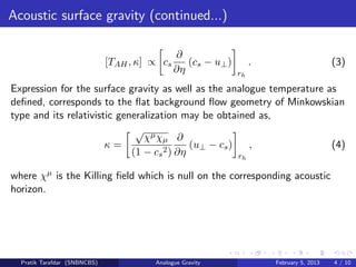 Acoustic surface gravity (continued...)
[TAH, κ] ∝ cs
∂
∂η
(cs − u⊥)
rh
. (3)
Expression for the surface gravity as well as the analogue temperature as
deﬁned, corresponds to the ﬂat background ﬂow geometry of Minkowskian
type and its relativistic generalization may be obtained as,
κ =
√
χµχµ
(1 − cs
2)
∂
∂η
(u⊥ − cs)
rh
, (4)
where χµ is the Killing ﬁeld which is null on the corresponding acoustic
horizon.
Pratik Tarafdar (SNBNCBS) Analogue Gravity February 5, 2013 4 / 10
 