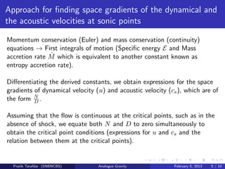 Approach for ﬁnding space gradients of the dynamical and
the acoustic velocities at sonic points
Momentum conservation (Euler) and mass conservation (continuity)
equations → First integrals of motion (Speciﬁc energy E and Mass
accretion rate ˙M which is equivalent to another constant known as
entropy accretion rate).
Diﬀerentiating the derived constants, we obtain expressions for the space
gradients of dynamical velocity (u) and acoustic velocity (cs), which are of
the form N
D .
Assuming that the ﬂow is continuous at the critical points, such as in the
absence of shock, we equate both N and D to zero simultaneously to
obtain the critical point conditions (expressions for u and cs and the
relation between them at the critical points).
Pratik Tarafdar (SNBNCBS) Analogue Gravity February 5, 2013 5 / 10
 