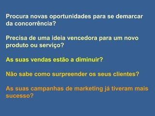 Procura novas oportunidades para se demarcar
da concorrência?
Precisa de uma ideia vencedora para um novo
produto ou serviço?
As suas vendas estão a diminuir?
Não sabe como surpreender os seus clientes?
As suas campanhas de marketing já tiveram mais
sucesso?
 