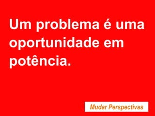 Um problema é uma
oportunidade em
potência.
Mudar Perspectivas
 