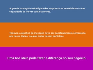 A grande vantagem estratégica das empresas na actualidade é a sua
capacidade de inovar continuamente.
Todavia, o pipeline da inovação deve ser constantemente alimentado
por novas ideias, no qual todos devem participar.
Uma boa ideia pode fazer a diferença no seu negócio.
 