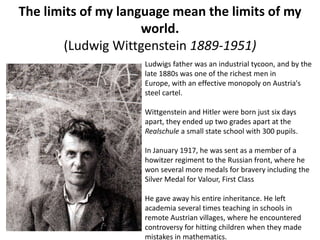 The limits of my language mean the limits of my
world.
(Ludwig Wittgenstein 1889-1951)
Ludwigs father was an industrial tycoon, and by the
late 1880s was one of the richest men in
Europe, with an effective monopoly on Austria's
steel cartel.
Wittgenstein and Hitler were born just six days
apart, they ended up two grades apart at the
Realschule a small state school with 300 pupils.
In January 1917, he was sent as a member of a
howitzer regiment to the Russian front, where he
won several more medals for bravery including the
Silver Medal for Valour, First Class
He gave away his entire inheritance. He left
academia several times teaching in schools in
remote Austrian villages, where he encountered
controversy for hitting children when they made
mistakes in mathematics.
 