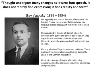 “Thought undergoes many changes as it turns into speech, it
does not merely find expression; it finds reality and form”
(Lev Vygotsky 1896 – 1934)
Lev Vygotsky was born in Belarus, then part of the
Russian Empire (present-day Belarus) into a non-
religious middle class Jewish family. His father was a
banker.
He was raised in the city of Gomel, where he
obtained both public and private education. In 1913
Vygotsky was admitted to the Moscow State
University where he graduated with a degree in law
in 1917.
Upon graduation Vygotsky returned to Gomel, There
is virtually no information about his life during the
years of the German occupation
He studied a range of topics white attending
university, including sociology, linguistics, psychology
and philosophy.
 