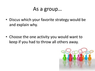 • Discus which your favorite strategy would be
and explain why.
• Choose the one activity you would want to
keep if you had to throw all others away.
As a group…
 