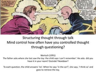 Structuring thought through talk
Mind control how often have you controlled thought
through questioning?
Wertsch (1991)
The father asks where she last saw the toy: the child says I can’t remember’. He asks did you
have it in your room? Outside? Nextdoor?
To each question, the child answers ‘no’. When he says ‘in the car?’, she says, ‘I think so’ and
goes to retrieve the toy.
 