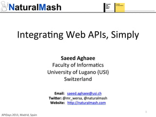 Integra(ng	
  Web	
  APIs,	
  Simply	
  
Saeed	
  Aghaee	
  
Faculty	
  of	
  Informa(cs	
  
University	
  of	
  Lugano	
  (USI)	
  
Switzerland	
  
	
  
Email:	
  	
  	
  saeed.aghaee@usi.ch	
  
Twi0er:	
  @mr_wersa,	
  @naturalmash	
  
Website:	
  	
  	
  hGp://naturalmash.com	
  	
  	
  
	
  	
  
APIDays	
  2013,	
  Madrid,	
  Spain	
  
1	
  
 