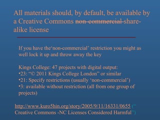 If you have the‘non-commercial’ restriction you might as
well lock it up and throw away the key
Kings College: 47 projects with digital output:
•23: “© 2011 Kings College London” or similar
•21: Specify restrictions (usually ‘non-commercial’)
•3: available without restriction (all from one group of
projects)
http://www.kuro5hin.org/story/2005/9/11/16331/0655 (“
Creative Commons -NC Licenses Considered Harmful”)
 