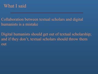 What I said
Collaboration between textual scholars and digital
humanists is a mistake
Digital humanists should get out of textual scholarship;
and if they don’t, textual scholars should throw them
out
 