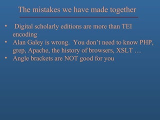The mistakes we have made together
• Digital scholarly editions are more than TEI
encoding
• Alan Galey is wrong. You don’t need to know PHP,
grep, Apache, the history of browsers, XSLT …
• Angle brackets are NOT good for you
 