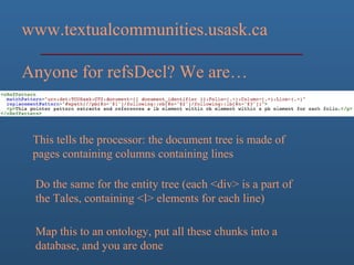 www.textualcommunities.usask.ca
Anyone for refsDecl? We are…
This tells the processor: the document tree is made of
pages containing columns containing lines
Do the same for the entity tree (each <div> is a part of
the Tales, containing <l> elements for each line)
Map this to an ontology, put all these chunks into a
database, and you are done
 
