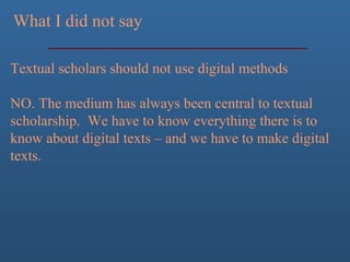 What I did not say
Textual scholars should not use digital methods
NO. The medium has always been central to textual
scholarship. We have to know everything there is to
know about digital texts – and we have to make digital
texts.
 