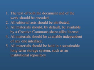 1. The text of both the document and of the
work should be encoded;
2. All editorial acts should be attributed;
3. All materials should, by default, be available
by a Creative Commons share-alike license;
4. All materials should be available independent
of any one interface;
5. All materials should be held in a sustainable
long-term storage system, such as an
institutional repository
 
